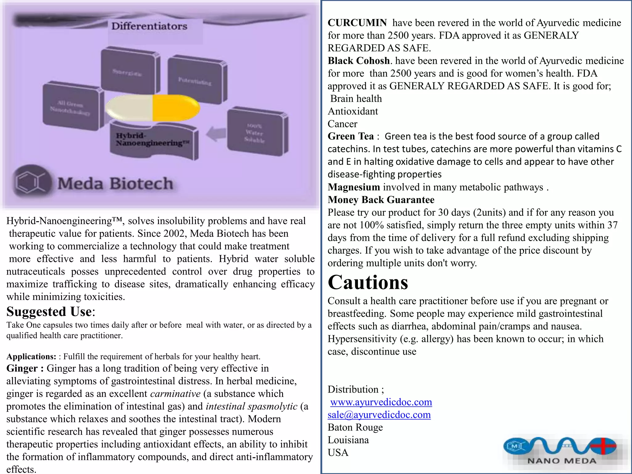 Hybrid-Nanoengineering™, solves insolubility problems and have real
therapeutic value for patients. Since 2002, Meda Biotech has been
working to commercialize a technology that could make treatment
more effective and less harmful to patients. Hybrid water soluble
nutraceuticals posses unprecedented control over drug properties to
maximize trafficking to disease sites, dramatically enhancing efficacy
while minimizing toxicities.
Suggested Use:
Take One capsules two times daily after or before meal with water, or as directed by a
qualified health care practitioner.
Applications: : Fulfill the requirement of herbals for your healthy heart.
Ginger : Ginger has a long tradition of being very effective in
alleviating symptoms of gastrointestinal distress. In herbal medicine,
ginger is regarded as an excellent carminative (a substance which
promotes the elimination of intestinal gas) and intestinal spasmolytic (a
substance which relaxes and soothes the intestinal tract). Modern
scientific research has revealed that ginger possesses numerous
therapeutic properties including antioxidant effects, an ability to inhibit
the formation of inflammatory compounds, and direct anti-inflammatory
effects.
CURCUMIN have been revered in the world of Ayurvedic medicine
for more than 2500 years. FDA approved it as GENERALY
REGARDED AS SAFE.
Black Cohosh. have been revered in the world of Ayurvedic medicine
for more than 2500 years and is good for women’s health. FDA
approved it as GENERALY REGARDED AS SAFE. It is good for;
Brain health
Antioxidant
Cancer
Green Tea : Green tea is the best food source of a group called
catechins. In test tubes, catechins are more powerful than vitamins C
and E in halting oxidative damage to cells and appear to have other
disease-fighting properties
Magnesium involved in many metabolic pathways .
Money Back Guarantee
Please try our product for 30 days (2units) and if for any reason you
are not 100% satisfied, simply return the three empty units within 37
days from the time of delivery for a full refund excluding shipping
charges. If you wish to take advantage of the price discount by
ordering multiple units don't worry.
Cautions
Consult a health care practitioner before use if you are pregnant or
breastfeeding. Some people may experience mild gastrointestinal
effects such as diarrhea, abdominal pain/cramps and nausea.
Hypersensitivity (e.g. allergy) has been known to occur; in which
case, discontinue use
Distribution ;
www.ayurvedicdoc.com
sale@ayurvedicdoc.com
Baton Rouge
Louisiana
USA
 