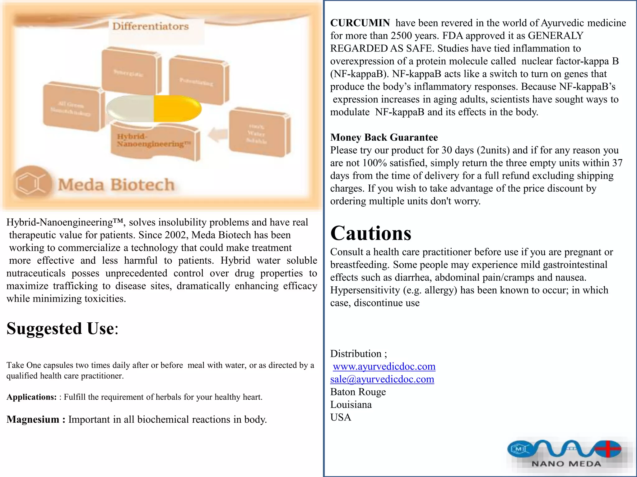 Hybrid-Nanoengineering™, solves insolubility problems and have real
therapeutic value for patients. Since 2002, Meda Biotech has been
working to commercialize a technology that could make treatment
more effective and less harmful to patients. Hybrid water soluble
nutraceuticals posses unprecedented control over drug properties to
maximize trafficking to disease sites, dramatically enhancing efficacy
while minimizing toxicities.
Suggested Use:
Take One capsules two times daily after or before meal with water, or as directed by a
qualified health care practitioner.
Applications: : Fulfill the requirement of herbals for your healthy heart.
Magnesium : Important in all biochemical reactions in body.
CURCUMIN have been revered in the world of Ayurvedic medicine
for more than 2500 years. FDA approved it as GENERALY
REGARDED AS SAFE. Studies have tied inflammation to
overexpression of a protein molecule called nuclear factor-kappa B
(NF-kappaB). NF-kappaB acts like a switch to turn on genes that
produce the body’s inflammatory responses. Because NF-kappaB’s
expression increases in aging adults, scientists have sought ways to
modulate NF-kappaB and its effects in the body.
Money Back Guarantee
Please try our product for 30 days (2units) and if for any reason you
are not 100% satisfied, simply return the three empty units within 37
days from the time of delivery for a full refund excluding shipping
charges. If you wish to take advantage of the price discount by
ordering multiple units don't worry.
Cautions
Consult a health care practitioner before use if you are pregnant or
breastfeeding. Some people may experience mild gastrointestinal
effects such as diarrhea, abdominal pain/cramps and nausea.
Hypersensitivity (e.g. allergy) has been known to occur; in which
case, discontinue use
Distribution ;
www.ayurvedicdoc.com
sale@ayurvedicdoc.com
Baton Rouge
Louisiana
USA
 