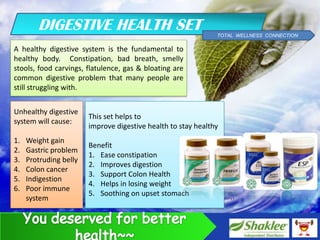 DIGESTIVE HEALTH SET                                   TOTAL WELLNESS CONNECTION

A healthy digestive system is the fundamental to
healthy body. Constipation, bad breath, smelly
stools, food carvings, flatulence, gas & bloating are
common digestive problem that many people are
still struggling with.


Unhealthy digestive
                        This set helps to
system will cause:
                        improve digestive health to stay healthy
1.   Weight gain
                        Benefit
2.   Gastric problem
                        1. Ease constipation
3.   Protruding belly
                        2. Improves digestion
4.   Colon cancer
                        3. Support Colon Health
5.   Indigestion
                        4. Helps in losing weight
6.   Poor immune
                        5. Soothing on upset stomach
     system
 