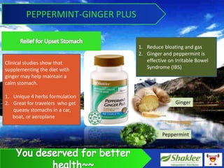 PEPPERMINT-GINGER PLUS


                                 1. Reduce bloating and gas
                                 2. Ginger and peppermint is
Clinical studies show that          effective on Irritable Bowel
supplementing the diet with         Syndrome (IBS)
ginger may help maintain a
calm stomach.

1. Unique 4 herbs formulation
2. Great for travelers who get                   Ginger
   queasy stomachs in a car,
   boat, or aeroplane


                                           Peppermint
 