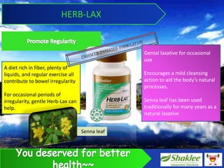 HERB-LAX


                                                 Gental laxative for occasional
                                                 use
A diet rich in fiber, plenty of
liquids, and regular exercise all                Encourages a mild cleansing
contribute to bowel irregularity                 action to aid the bodys natural
                                                 processes.
For occasional periods of
irregularity, gentle Herb-Lax can                Senna leaf has been used
help.                                            traditionally for many years as a
                                                 natural laxative


                                    Senna leaf
 