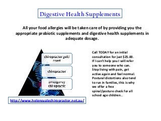 Digestive Health Supplements
All your food allergies will be taken care of by providing you the
appropriate probiotic supplements and digestive health supplements in
adequate dosage.
http://www.helensvalechiropractor.net.au/
Call TODAY for an initial
consultation for just $25.00.
If I can't help you I will refer
you to someone who can.
Stop living with pain, get
active again and feel normal.
Postural distortions also tend
to run in families, this is why
we offer a free
spinal/posture check for all
school age children..
 