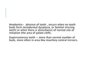 Anodontia= absence of teeth , occurs when no tooth
buds form (ectodermal dysplasia, or familial missing
teeth) or when there is disturbance of normal site of
initiation (the area of palate cleft).
Supernumerary teeth = more than normal number of
buds, more often in area btw maxillary central incisors.
 