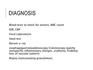 DIAGNOSIS
Blood tests to check for anemia, WBC count
ESR, CRP
Fecal calprotectin
Stool test
Barium x-ray
esophagogastroduodenoscopy/Colonoscopy (patchy
nonspecific inflammatory changes, erythema, friability,
loss of vascular pattern)
Biopsy (noncaseating granulomas).
 