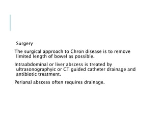 Surgery
The surgical approach to Chron disease is to remove
limited length of bowel as possible.
Intraabdominal or liver abscess is treated by
ultrasonographyic or CT guided catheter drainage and
antibiotic treatment.
Perianal abscess often requires drainage.
 