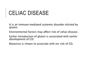 CELIAC DISEASE
It is an immune mediated systemic disorder elicited by
gluten.
Environmental factors may affect risk of celiac disease .
Earlier introduction of gluten is associated with earlier
development of CD.
Rotavirus is shown to associate with inc risk of CD.
 
