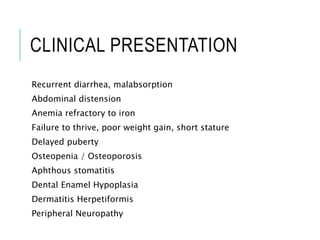 CLINICAL PRESENTATION
Recurrent diarrhea, malabsorption
Abdominal distension
Anemia refractory to iron
Failure to thrive, poor weight gain, short stature
Delayed puberty
Osteopenia / Osteoporosis
Aphthous stomatitis
Dental Enamel Hypoplasia
Dermatitis Herpetiformis
Peripheral Neuropathy
 