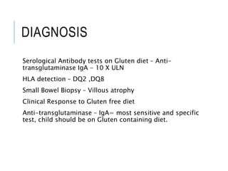DIAGNOSIS
Serological Antibody tests on Gluten diet – Anti-
transglutaminase IgA - 10 X ULN
HLA detection – DQ2 ,DQ8
Small Bowel Biopsy – Villous atrophy
Clinical Response to Gluten free diet
Anti-transglutaminase – IgA= most sensitive and specific
test, child should be on Gluten containing diet.
 