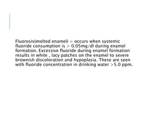 Fluorosis(molted enamel) = occurs when systemic
fluoride consumption is > 0.05mg/dl during enamel
formation. Excessive fluoride during enamel formation
results in white , lacy patches on the enamel to severe
brownish discoloration and hypoplasia. These are seen
with fluoride concentration in drinking water >5.0 ppm.
 