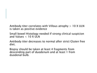 Antibody titer correlates with Villous atrophy > 10 X ULN
is taken as positive evidence
Small bowel Histology needed if strong clinical suspicion
and Values < 10 X ULN
Antibody titer decreases to normal after strict Gluten free
diet.
Biopsy should be taken at least 4 fragments from
descending part of duodenum and at least 1 from
duodenal bulb.
 