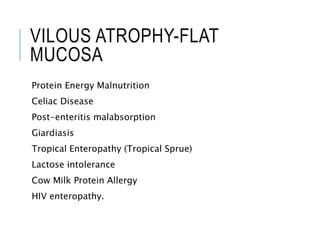 VILOUS ATROPHY-FLAT
MUCOSA
Protein Energy Malnutrition
Celiac Disease
Post-enteritis malabsorption
Giardiasis
Tropical Enteropathy (Tropical Sprue)
Lactose intolerance
Cow Milk Protein Allergy
HIV enteropathy.
 