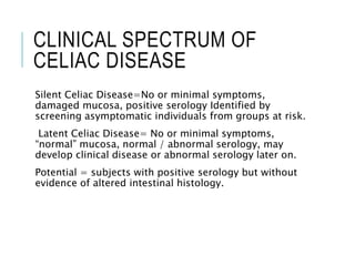 CLINICAL SPECTRUM OF
CELIAC DISEASE
Silent Celiac Disease=No or minimal symptoms,
damaged mucosa, positive serology Identified by
screening asymptomatic individuals from groups at risk.
Latent Celiac Disease= No or minimal symptoms,
“normal” mucosa, normal / abnormal serology, may
develop clinical disease or abnormal serology later on.
Potential = subjects with positive serology but without
evidence of altered intestinal histology.
 