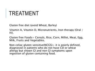 TREATMENT
Gluten free diet (avoid Wheat, Barley)
Vitamin A, Vitamin D, Micronutrients, Iron therapy (Oral /
IV).
Gluten free Foods= Cereals, Rice, Corn, Millet, Meat, Egg,
Milk, Fruits and Vegetables.
Non celiac gluten sensitive(NCGS)= it is poorly defined,
diagnosed in patients who do not have CD or wheat
allergy but shown GI and non GI symptoms upon
ingestion of gluten containing food.
 