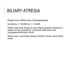 BILIARY ATRESIA
Progressive obliterative cholangiopathy
Incidence 1:10,000 to 1:15,000
Infant with new onset or persistent jaundice beyond 2
weeks of life should be screened with total and
conjugated bilirubin level.
Stool color card helps detect acholic stools, have been
used.
 