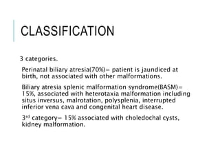 CLASSIFICATION
3 categories.
Perinatal biliary atresia(70%)= patient is jaundiced at
birth, not associated with other malformations.
Biliary atresia splenic malformation syndrome(BASM)=
15%, associated with heterotaxia malformation including
situs inversus, malrotation, polysplenia, interrupted
inferior vena cava and congenital heart disease.
3rd category= 15% associated with choledochal cysts,
kidney malformation.
 