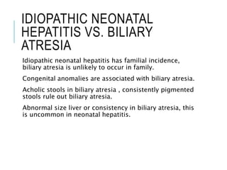 IDIOPATHIC NEONATAL
HEPATITIS VS. BILIARY
ATRESIA
Idiopathic neonatal hepatitis has familial incidence,
biliary atresia is unlikely to occur in family.
Congenital anomalies are associated with biliary atresia.
Acholic stools in biliary atresia , consistently pigmented
stools rule out biliary atresia.
Abnormal size liver or consistency in biliary atresia, this
is uncommon in neonatal hepatitis.
 