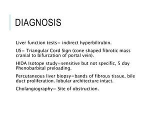 DIAGNOSIS
Liver function tests= indirect hyperbilirubin.
US= Triangular Cord Sign (cone shaped fibrotic mass
cranial to bifurcation of portal vein).
HIDA Isotope study=sensitive but not specific, 5 day
Phenobarbital preloading.
Percutaneous liver biopsy=bands of fibrous tissue, bile
duct proliferation. lobular architecture intact.
Cholangiography= Site of obstruction.
 