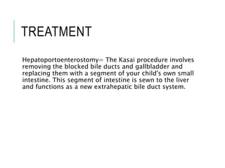 TREATMENT
Hepatoportoenterostomy= The Kasai procedure involves
removing the blocked bile ducts and gallbladder and
replacing them with a segment of your child's own small
intestine. This segment of intestine is sewn to the liver
and functions as a new extrahepatic bile duct system.
 