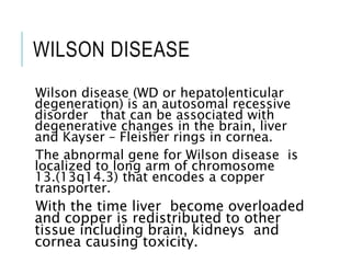 WILSON DISEASE
Wilson disease (WD or hepatolenticular
degeneration) is an autosomal recessive
disorder that can be associated with
degenerative changes in the brain, liver
and Kayser – Fleisher rings in cornea.
The abnormal gene for Wilson disease is
localized to long arm of chromosome
13.(13q14.3) that encodes a copper
transporter.
With the time liver become overloaded
and copper is redistributed to other
tissue including brain, kidneys and
cornea causing toxicity.
 