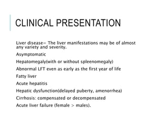CLINICAL PRESENTATION
Liver disease= The liver manifestations may be of almost
any variety and severity.
Asymptomatic
Hepatomegaly(with or without spleenomegaly)
Abnormal LFT even as early as the first year of life
Fatty liver
Acute hepatitis
Hepatic dysfunction(delayed puberty, amenorrhea)
Cirrhosis: compensated or decompensated
Acute liver failure (female > males).
 