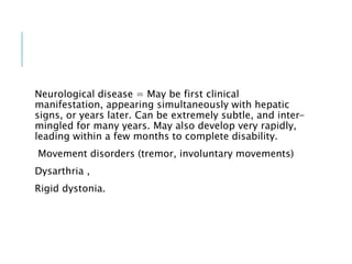 Neurological disease = May be first clinical
manifestation, appearing simultaneously with hepatic
signs, or years later. Can be extremely subtle, and inter-
mingled for many years. May also develop very rapidly,
leading within a few months to complete disability.
Movement disorders (tremor, involuntary movements)
Dysarthria ,
Rigid dystonia.
 