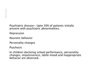 Psychiatric disease= Upto 30% of patients initially
present with psychiatric abnormalities.
Depression
Neurotic behavior
Personality changes
Psychosis
In children declining school performance, personality
changes, impulsiveness, labile mood and inappropriate
behavior are observed.
 