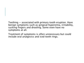 Teething = associated with primary tooth eruption. Have
benign symptoms such as gingival hyperemia, irritability,
sucking fingers and drooling. Some even have no
symptoms at all.
Treatment of symptoms is often unnecessary but could
include oral analgesics and iced teeth rings.
 