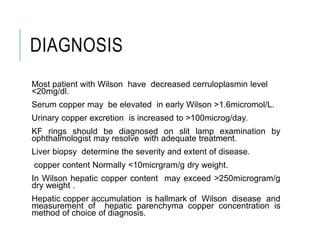 DIAGNOSIS
Most patient with Wilson have decreased cerruloplasmin level
<20mg/dl.
Serum copper may be elevated in early Wilson >1.6micromol/L.
Urinary copper excretion is increased to >100microg/day.
KF rings should be diagnosed on slit lamp examination by
ophthalmologist may resolve with adequate treatment.
Liver biopsy determine the severity and extent of disease.
copper content Normally <10micrgram/g dry weight.
In Wilson hepatic copper content may exceed >250microgram/g
dry weight .
Hepatic copper accumulation is hallmark of Wilson disease and
measurement of hepatic parenchyma copper concentration is
method of choice of diagnosis.
 