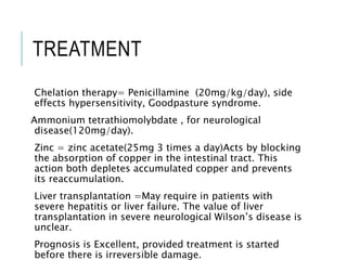 TREATMENT
Chelation therapy= Penicillamine (20mg/kg/day), side
effects hypersensitivity, Goodpasture syndrome.
Ammonium tetrathiomolybdate , for neurological
disease(120mg/day).
Zinc = zinc acetate(25mg 3 times a day)Acts by blocking
the absorption of copper in the intestinal tract. This
action both depletes accumulated copper and prevents
its reaccumulation.
Liver transplantation =May require in patients with
severe hepatitis or liver failure. The value of liver
transplantation in severe neurological Wilson’s disease is
unclear.
Prognosis is Excellent, provided treatment is started
before there is irreversible damage.
 