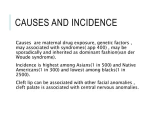 CAUSES AND INCIDENCE
Causes are maternal drug exposure, genetic factors ,
may associated with syndromes( app 400) , may be
sporadically and inherited as dominant fashion(van der
Woude syndrome).
Incidence is highest among Asians(1 in 500) and Native
Americans(1 in 300) and lowest among blacks(1 in
2500).
Cleft lip can be associated with other facial anomalies ,
cleft palate is associated with central nervous anomalies.
 
