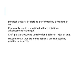 Surgical closure of cleft lip performed by 3 months of
age .
Commonly used is modified Millard rotation-
advancement technique.
Cleft palate closure is usually done before 1 year of age.
Missing teeth that are nonfunctional are replaced by
prosthetic devices.
 
