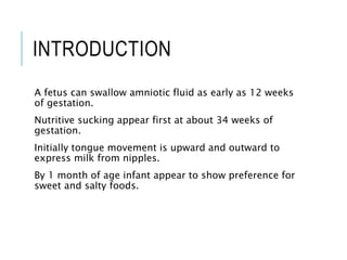 INTRODUCTION
A fetus can swallow amniotic fluid as early as 12 weeks
of gestation.
Nutritive sucking appear first at about 34 weeks of
gestation.
Initially tongue movement is upward and outward to
express milk from nipples.
By 1 month of age infant appear to show preference for
sweet and salty foods.
 