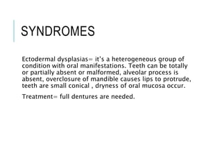 SYNDROMES
Ectodermal dysplasias= it’s a heterogeneous group of
condition with oral manifestations. Teeth can be totally
or partially absent or malformed, alveolar process is
absent, overclosure of mandible causes lips to protrude,
teeth are small conical , dryness of oral mucosa occur.
Treatment= full dentures are needed.
 