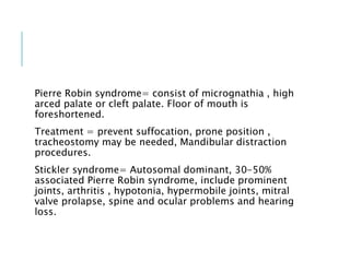 Pierre Robin syndrome= consist of micrognathia , high
arced palate or cleft palate. Floor of mouth is
foreshortened.
Treatment = prevent suffocation, prone position ,
tracheostomy may be needed, Mandibular distraction
procedures.
Stickler syndrome= Autosomal dominant, 30-50%
associated Pierre Robin syndrome, include prominent
joints, arthritis , hypotonia, hypermobile joints, mitral
valve prolapse, spine and ocular problems and hearing
loss.
 