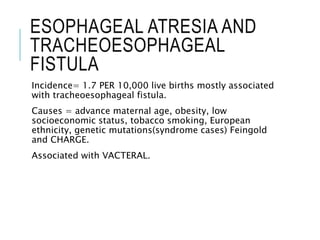 ESOPHAGEAL ATRESIA AND
TRACHEOESOPHAGEAL
FISTULA
Incidence= 1.7 PER 10,000 live births mostly associated
with tracheoesophageal fistula.
Causes = advance maternal age, obesity, low
socioeconomic status, tobacco smoking, European
ethnicity, genetic mutations(syndrome cases) Feingold
and CHARGE.
Associated with VACTERAL.
 