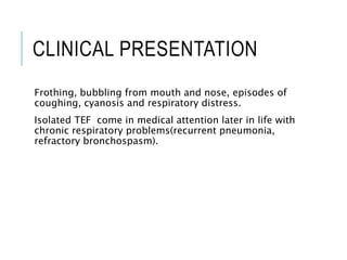 CLINICAL PRESENTATION
Frothing, bubbling from mouth and nose, episodes of
coughing, cyanosis and respiratory distress.
Isolated TEF come in medical attention later in life with
chronic respiratory problems(recurrent pneumonia,
refractory bronchospasm).
 