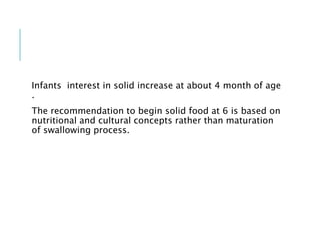 Infants interest in solid increase at about 4 month of age
.
The recommendation to begin solid food at 6 is based on
nutritional and cultural concepts rather than maturation
of swallowing process.
 