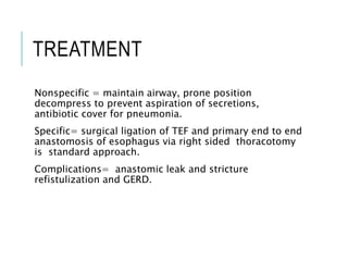 TREATMENT
Nonspecific = maintain airway, prone position
decompress to prevent aspiration of secretions,
antibiotic cover for pneumonia.
Specific= surgical ligation of TEF and primary end to end
anastomosis of esophagus via right sided thoracotomy
is standard approach.
Complications= anastomic leak and stricture
refistulization and GERD.
 