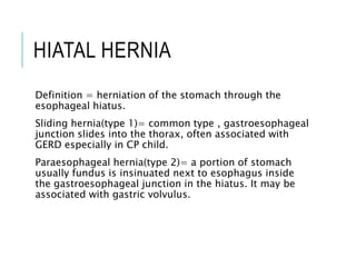 HIATAL HERNIA
Definition = herniation of the stomach through the
esophageal hiatus.
Sliding hernia(type 1)= common type , gastroesophageal
junction slides into the thorax, often associated with
GERD especially in CP child.
Paraesophageal hernia(type 2)= a portion of stomach
usually fundus is insinuated next to esophagus inside
the gastroesophageal junction in the hiatus. It may be
associated with gastric volvulus.
 