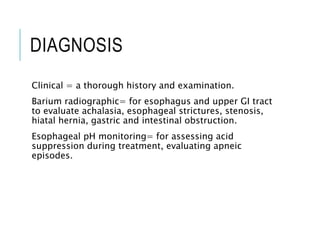 DIAGNOSIS
Clinical = a thorough history and examination.
Barium radiographic= for esophagus and upper GI tract
to evaluate achalasia, esophageal strictures, stenosis,
hiatal hernia, gastric and intestinal obstruction.
Esophageal pH monitoring= for assessing acid
suppression during treatment, evaluating apneic
episodes.
 