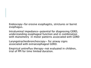 Endoscopy=for erosive esophagitis, strictures or barret
esophagus.
Intraluminal impedance=potential for diagnosing GERD,
understanding esophageal function and in combination
with manometry in motor patterns associated with GERD
Laryngotracheobronchoscopy= for airway signs
associated with extraesophageal GERD.
Empirical antireflux therapy=not evaluated in children,
trial of PPI for time limited duration.
 