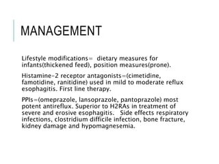 MANAGEMENT
Lifestyle modifications= dietary measures for
infants(thickened feed), position measures(prone).
Histamine-2 receptor antagonists=(cimetidine,
famotidine, ranitidine) used in mild to moderate reflux
esophagitis. First line therapy.
PPIs=(omeprazole, lansoprazole, pantoprazole) most
potent antireflux. Superior to H2RAs in treatment of
severe and erosive esophagitis. Side effects respiratory
infections, clostridium difficile infection, bone fracture,
kidney damage and hypomagnesemia.
 