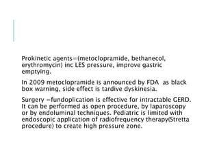 Prokinetic agents=(metoclopramide, bethanecol,
erythromycin) inc LES pressure, improve gastric
emptying.
In 2009 metoclopramide is announced by FDA as black
box warning, side effect is tardive dyskinesia.
Surgery =fundoplication is effective for intractable GERD.
It can be performed as open procedure, by laparoscopy
or by endoluminal techniques. Pediatric is limited with
endoscopic application of radiofrequency therapy(Stretta
procedure) to create high pressure zone.
 
