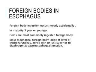 FOREIGN BODIES IN
ESOPHAGUS
Foreign body ingestion occurs mostly accidentally .
In majority 5 year or younger.
Coins are most commonly ingested foreign body.
Most esophageal foreign body lodge at level of
cricopharyngeus, aortic arch or just superior to
diaphragm at gastroesophageal junction.
 