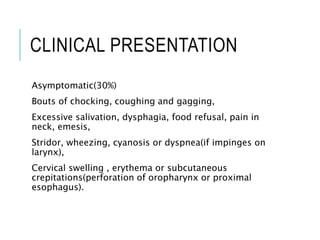 CLINICAL PRESENTATION
Asymptomatic(30%)
Bouts of chocking, coughing and gagging,
Excessive salivation, dysphagia, food refusal, pain in
neck, emesis,
Stridor, wheezing, cyanosis or dyspnea(if impinges on
larynx),
Cervical swelling , erythema or subcutaneous
crepitations(perforation of oropharynx or proximal
esophagus).
 