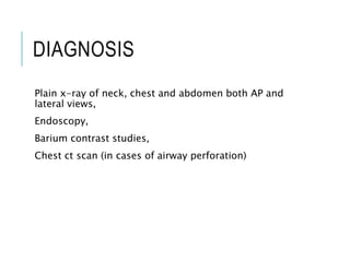 DIAGNOSIS
Plain x-ray of neck, chest and abdomen both AP and
lateral views,
Endoscopy,
Barium contrast studies,
Chest ct scan (in cases of airway perforation)
 