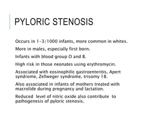 PYLORIC STENOSIS
Occurs in 1-3/1000 infants, more common in whites.
More in males, especially first born.
Infants with blood group O and B.
High risk in those neonates using erythromycin.
Associated with eosinophilic gastroenteritis, Apert
syndrome, Zellweger syndrome, trisomy 18.
Also associated in infants of mothers treated with
macrolide during pregnancy and lactation.
Reduced level of nitric oxide also contribute to
pathogenesis of pyloric stenosis.
 