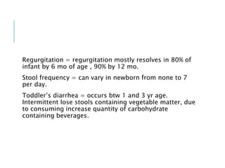 Regurgitation = regurgitation mostly resolves in 80% of
infant by 6 mo of age , 90% by 12 mo.
Stool frequency = can vary in newborn from none to 7
per day.
Toddler’s diarrhea = occurs btw 1 and 3 yr age.
Intermittent lose stools containing vegetable matter, due
to consuming increase quantity of carbohydrate
containing beverages.
 