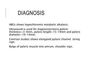 DIAGNOSIS
ABGs shows hypochloremic metabolic alkalosis.
Ultrasound is used for diagnosis(criteria pyloric
thickness=3-4mm, pyloric length=15-19mm and pyloric
diameter=10-14mm.
Contrast studies shows elongated pyloric channel string
sign.
Bulge of pyloric muscle into antrum, shoulder sign.
 