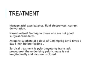 TREATMENT
Manage acid base balance, fluid electrolytes, correct
dehydration.
Nasoduodenal feeding in those who are not good
surgical candidates.
Atropine sulphate at a dose of 0.01mg/kg i/v 6 times a
day 5 min before feeding .
Surgical treatment is pyloromyotomy (ramstedt
procedure), the underlying pyloric mass is cut
longitudinally and incision is closed.
 